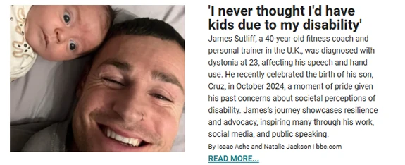 A heartwarming image of James Sutliff, a smiling father, lying down with his newborn son Cruz. The accompanying text shares James's inspiring story as a 40-year-old fitness coach in the U.K. diagnosed with dystonia at 23, which affected his speech and hand use. Despite challenges, he recently celebrated the birth of his son in October 2024. The article highlights his journey of resilience, advocacy, and breaking societal perceptions of disability, inspiring others through his work, social media, and public speaking. A "Read More" link is included at the bottom.