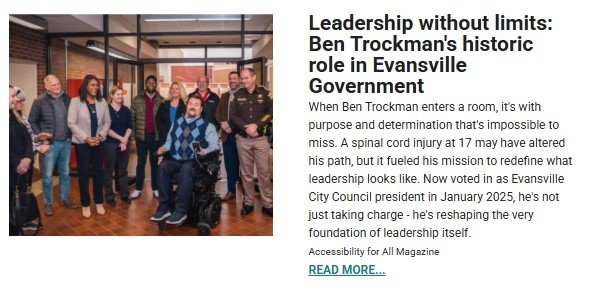 A group of people stands in a hallway with large windows, posing for a photo. In the center, a man wearing a blue argyle sweater sits in a wheelchair, smiling. He is surrounded by a diverse group of individuals, including men and women in business attire and a uniformed officer. The right side of the image features an article excerpt titled, 'Leadership without limits: Ben Trockman’s historic role in Evansville Government.' The text highlights Ben Trockman’s journey, his advocacy for leadership inclusivity after a spinal cord injury, and his election as Evansville City Council president in January 2025. A 'READ MORE...' link is included at the bottom.
